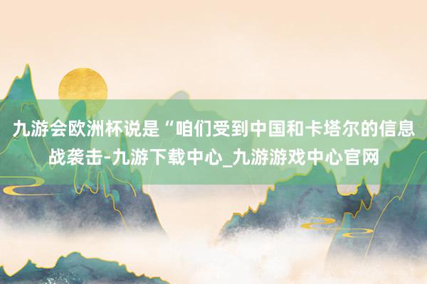九游会欧洲杯说是“咱们受到中国和卡塔尔的信息战袭击-九游下载中心_九游游戏中心官网