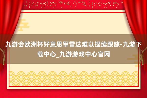 九游会欧洲杯好意思军雷达难以捏续跟踪-九游下载中心_九游游戏中心官网