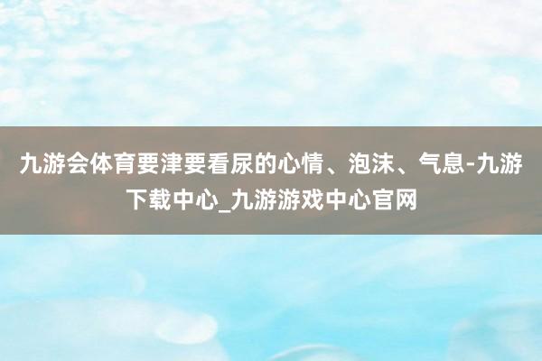 九游会体育要津要看尿的心情、泡沫、气息-九游下载中心_九游游戏中心官网