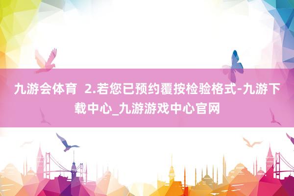 九游会体育 2.若您已预约覆按检验格式-九游下载中心_九游游戏中心官网