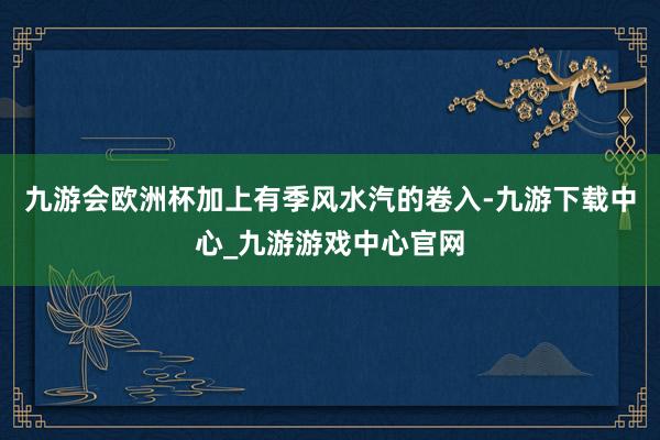 九游会欧洲杯加上有季风水汽的卷入-九游下载中心_九游游戏中心官网