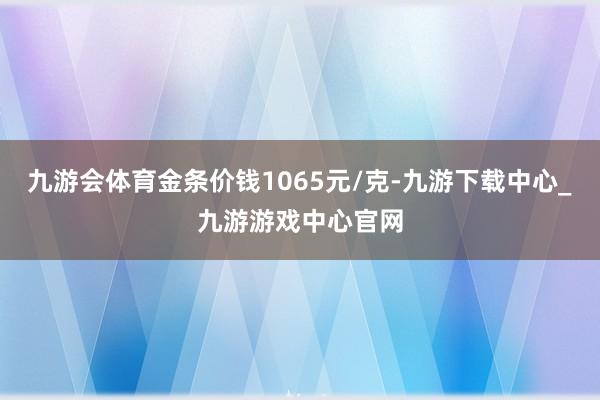 九游会体育金条价钱1065元/克-九游下载中心_九游游戏中心官网