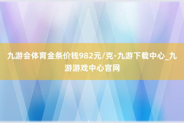 九游会体育金条价钱982元/克-九游下载中心_九游游戏中心官网