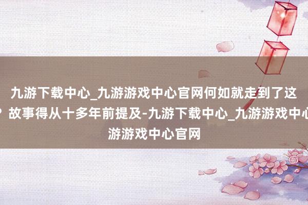 九游下载中心_九游游戏中心官网何如就走到了这一步？故事得从十多年前提及-九游下载中心_九游游戏中心官网