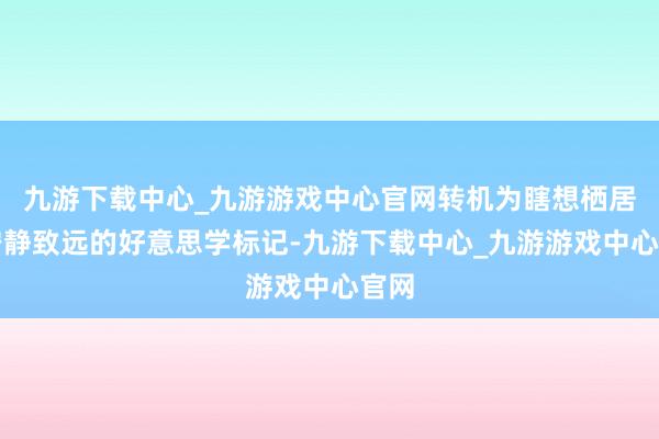 九游下载中心_九游游戏中心官网转机为瞎想栖居中宁静致远的好意思学标记-九游下载中心_九游游戏中心官网
