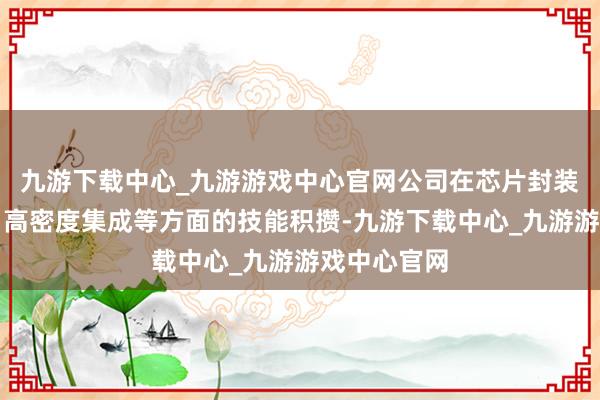 九游下载中心_九游游戏中心官网公司在芯片封装、热处分、高密度集成等方面的技能积攒-九游下载中心_九游游戏中心官网