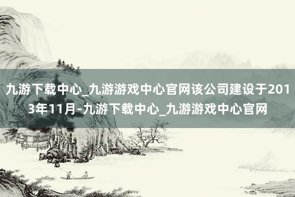 九游下载中心_九游游戏中心官网该公司建设于2013年11月-九游下载中心_九游游戏中心官网