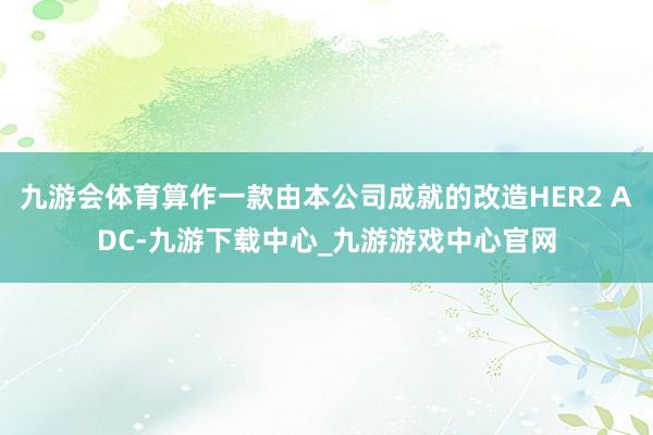 九游会体育算作一款由本公司成就的改造HER2 ADC-九游下载中心_九游游戏中心官网