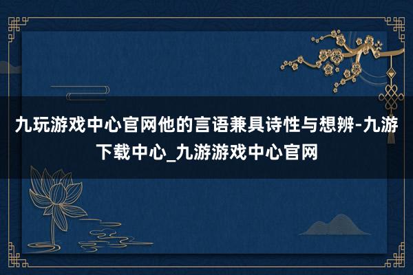 九玩游戏中心官网他的言语兼具诗性与想辨-九游下载中心_九游游戏中心官网