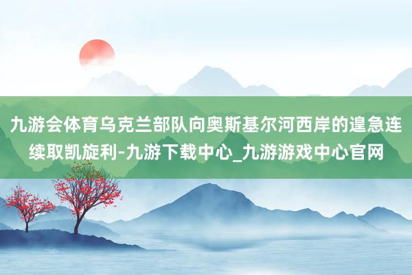 九游会体育乌克兰部队向奥斯基尔河西岸的遑急连续取凯旋利-九游下载中心_九游游戏中心官网