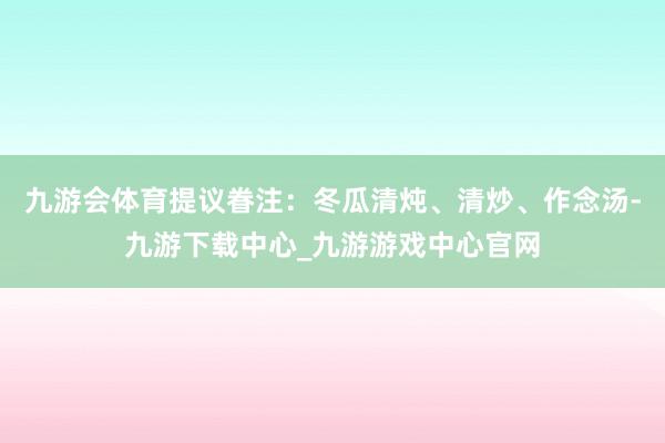 九游会体育提议眷注：冬瓜清炖、清炒、作念汤-九游下载中心_九游游戏中心官网
