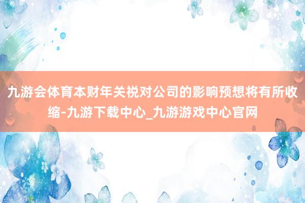 九游会体育本财年关祱对公司的影响预想将有所收缩-九游下载中心_九游游戏中心官网