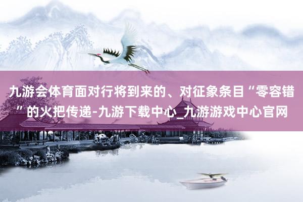 九游会体育面对行将到来的、对征象条目“零容错”的火把传递-九游下载中心_九游游戏中心官网