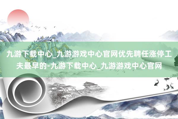 九游下载中心_九游游戏中心官网优先聘任涨停工夫最早的-九游下载中心_九游游戏中心官网