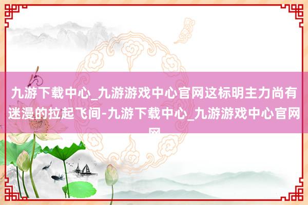 九游下载中心_九游游戏中心官网这标明主力尚有迷漫的拉起飞间-九游下载中心_九游游戏中心官网