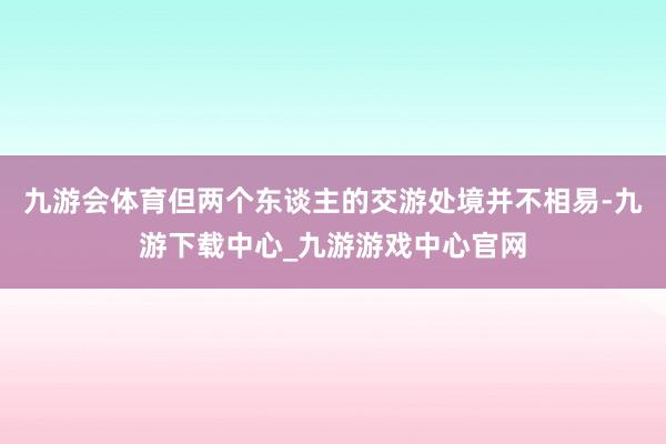 九游会体育但两个东谈主的交游处境并不相易-九游下载中心_九游游戏中心官网