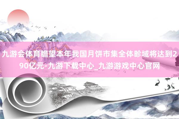 九游会体育瞻望本年我国月饼市集全体畛域将达到290亿元-九游下载中心_九游游戏中心官网