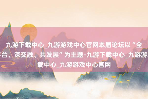九游下载中心_九游游戏中心官网本届论坛以“全产业、大平台、深交融、共发展”为主题-九游下载中心_九游游戏中心官网