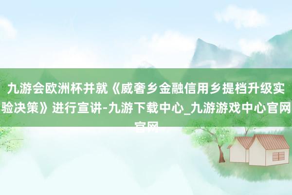 九游会欧洲杯并就《威奢乡金融信用乡提档升级实验决策》进行宣讲-九游下载中心_九游游戏中心官网