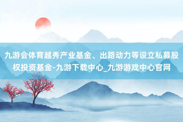 九游会体育越秀产业基金、出路动力等设立私募股权投资基金-九游下载中心_九游游戏中心官网