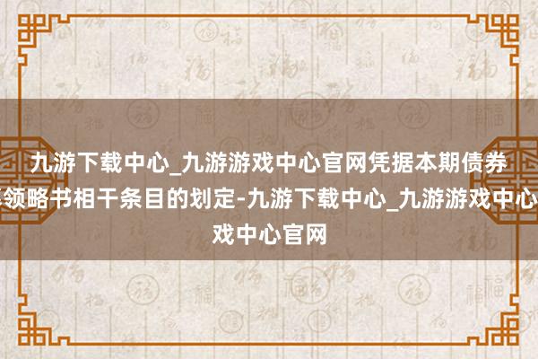 九游下载中心_九游游戏中心官网　　凭据本期债券召募领略书相干条目的划定-九游下载中心_九游游戏中心官网