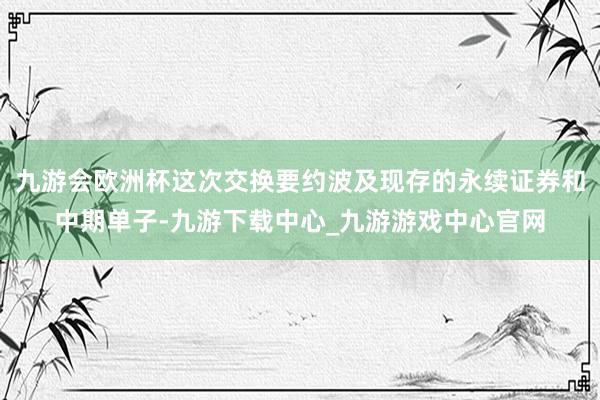 九游会欧洲杯这次交换要约波及现存的永续证券和中期单子-九游下载中心_九游游戏中心官网