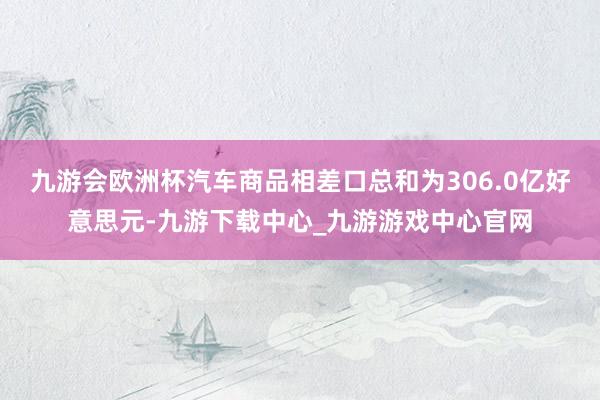 九游会欧洲杯汽车商品相差口总和为306.0亿好意思元-九游下载中心_九游游戏中心官网