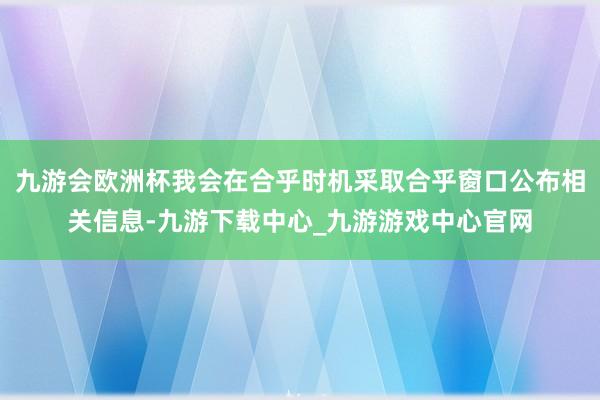 九游会欧洲杯我会在合乎时机采取合乎窗口公布相关信息-九游下载中心_九游游戏中心官网