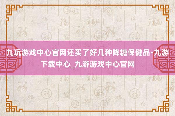九玩游戏中心官网还买了好几种降糖保健品-九游下载中心_九游游戏中心官网