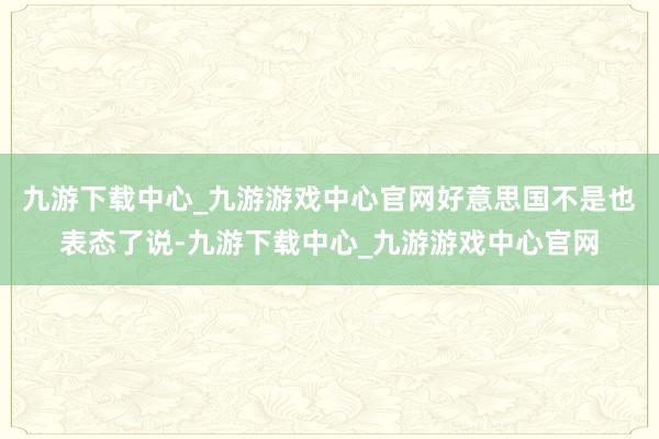 九游下载中心_九游游戏中心官网好意思国不是也表态了说-九游下载中心_九游游戏中心官网