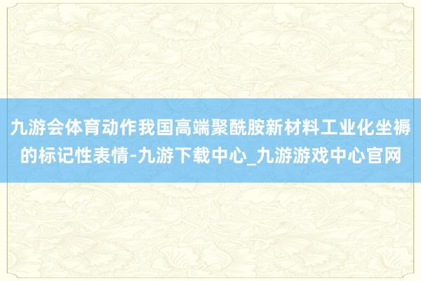九游会体育动作我国高端聚酰胺新材料工业化坐褥的标记性表情-九游下载中心_九游游戏中心官网