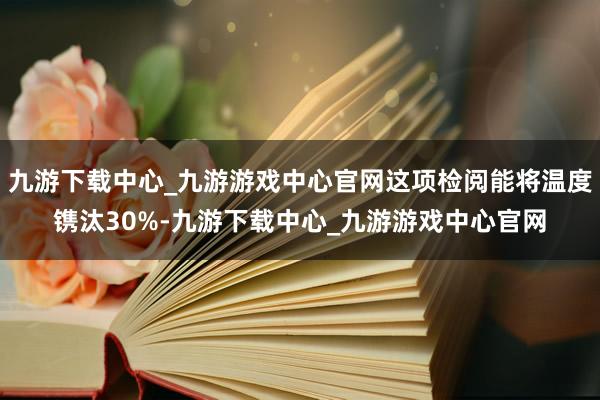 九游下载中心_九游游戏中心官网这项检阅能将温度镌汰30%-九游下载中心_九游游戏中心官网