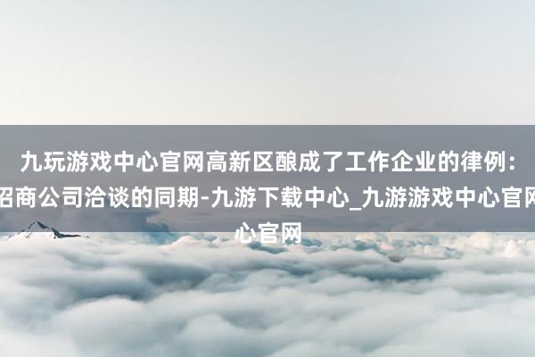 九玩游戏中心官网高新区酿成了工作企业的律例：招商公司洽谈的同期-九游下载中心_九游游戏中心官网