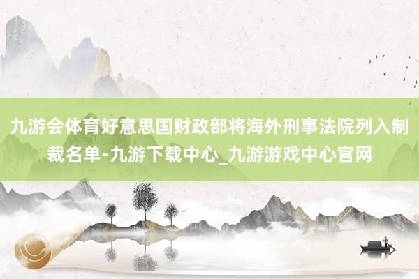 九游会体育好意思国财政部将海外刑事法院列入制裁名单-九游下载中心_九游游戏中心官网