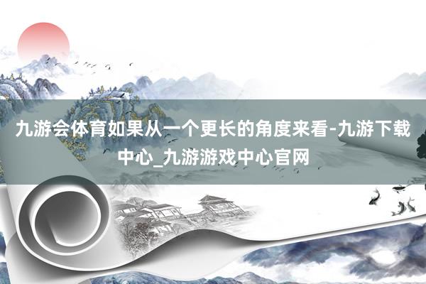 九游会体育如果从一个更长的角度来看-九游下载中心_九游游戏中心官网