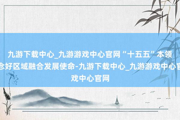 九游下载中心_九游游戏中心官网“十五五”本领作念好区域融合发展使命-九游下载中心_九游游戏中心官网