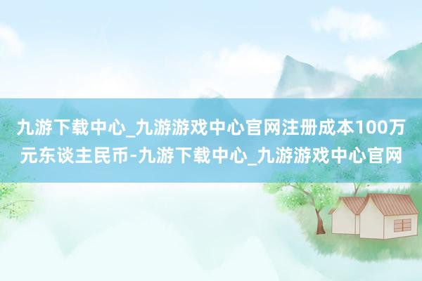 九游下载中心_九游游戏中心官网注册成本100万元东谈主民币-九游下载中心_九游游戏中心官网