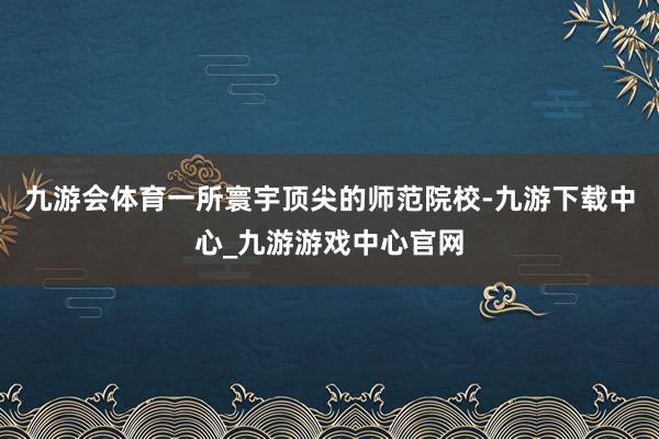 九游会体育一所寰宇顶尖的师范院校-九游下载中心_九游游戏中心官网
