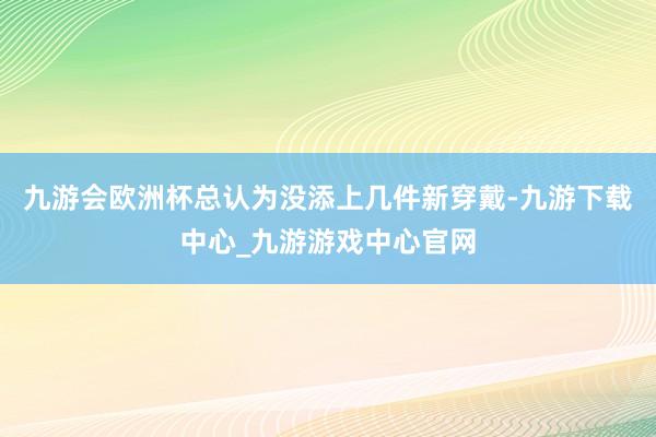 九游会欧洲杯总认为没添上几件新穿戴-九游下载中心_九游游戏中心官网