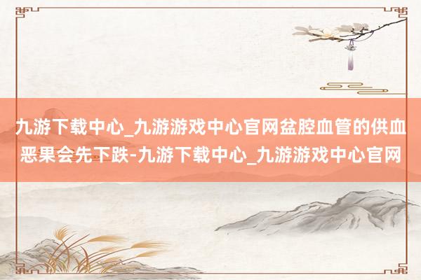 九游下载中心_九游游戏中心官网盆腔血管的供血恶果会先下跌-九游下载中心_九游游戏中心官网
