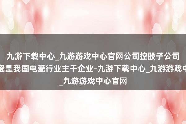 九游下载中心_九游游戏中心官网公司控股子公司苏州电瓷是我国电瓷行业主干企业-九游下载中心_九游游戏中心官网