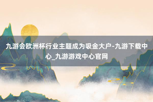 九游会欧洲杯行业主题成为吸金大户-九游下载中心_九游游戏中心官网