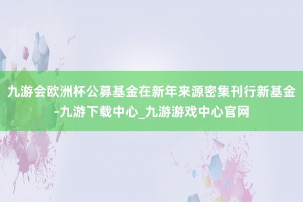 九游会欧洲杯公募基金在新年来源密集刊行新基金-九游下载中心_九游游戏中心官网