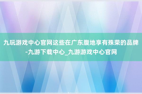 九玩游戏中心官网这些在广东腹地享有殊荣的品牌-九游下载中心_九游游戏中心官网