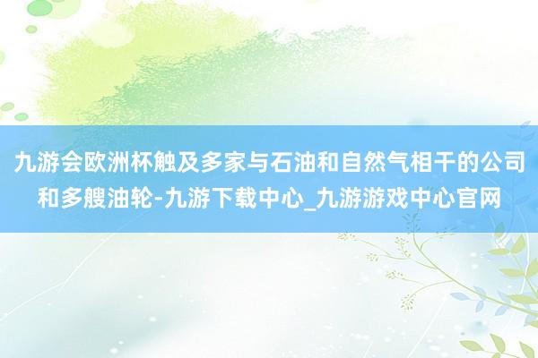 九游会欧洲杯触及多家与石油和自然气相干的公司和多艘油轮-九游下载中心_九游游戏中心官网