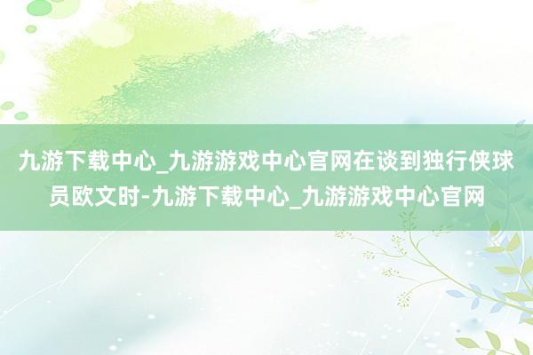 九游下载中心_九游游戏中心官网在谈到独行侠球员欧文时-九游下载中心_九游游戏中心官网