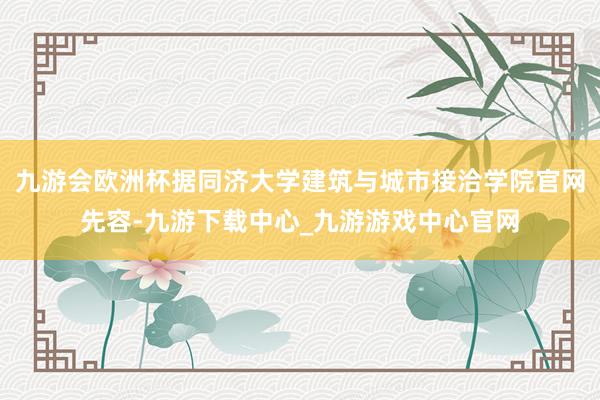 九游会欧洲杯据同济大学建筑与城市接洽学院官网先容-九游下载中心_九游游戏中心官网