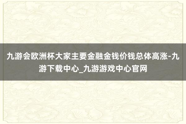 九游会欧洲杯大家主要金融金钱价钱总体高涨-九游下载中心_九游游戏中心官网