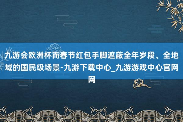 九游会欧洲杯而春节红包手脚遮蔽全年岁段、全地域的国民级场景-九游下载中心_九游游戏中心官网