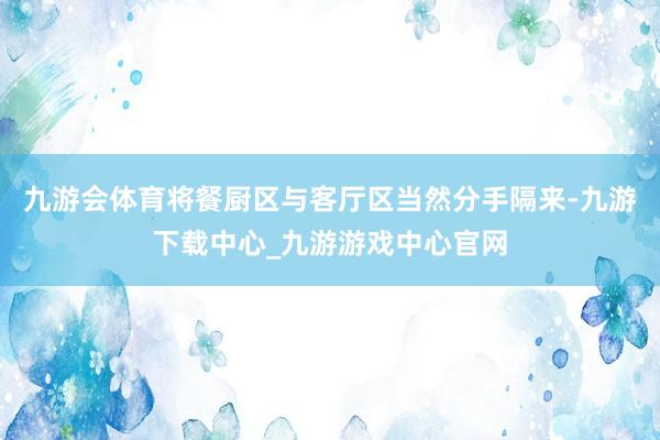九游会体育将餐厨区与客厅区当然分手隔来-九游下载中心_九游游戏中心官网